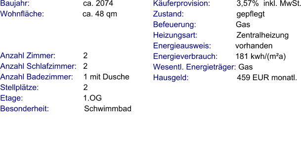 Anzahl Zimmer:            2 Anzahl Schlafzimmer:   2  Anzahl Badezimmer:     1 mit Dusche Stellplätze:                     2 Etage:                            1.OG   Besonderheit:                Schwimmbad    Baujahr:                         ca. 2074 Wohnfläche:                 ca. 48 qm    Käuferprovision:            3,57%  inkl. MwSt. Zustand:                        gepflegt Befeuerung:                  Gas  Heizungsart:                  Zentralheizung Energieausweis:           vorhanden Energieverbrauch:        181 kwh/(m²a) Wesentl. Energieträger: Gas Hausgeld:                      459 EUR monatl.